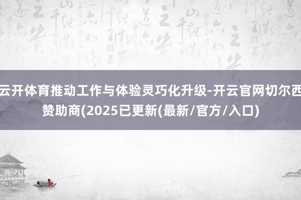 云开体育推动工作与体验灵巧化升级-开云官网切尔西赞助商(2025已更新(最新/官方/入口)