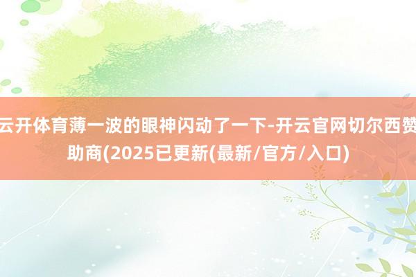 云开体育薄一波的眼神闪动了一下-开云官网切尔西赞助商(2025已更新(最新/官方/入口)