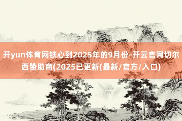 开yun体育网铁心到2025年的9月份-开云官网切尔西赞助商(2025已更新(最新/官方/入口)