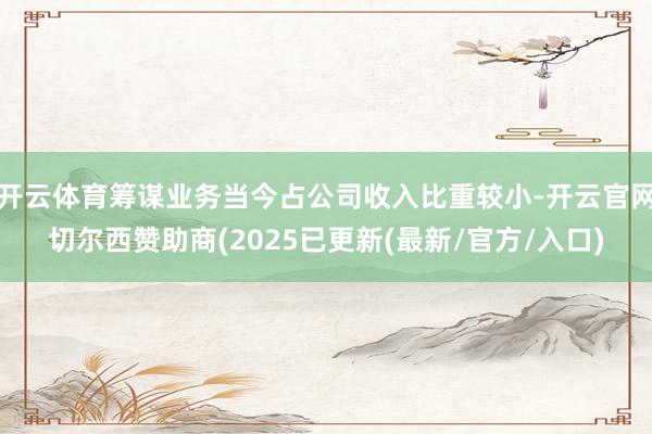 开云体育筹谋业务当今占公司收入比重较小-开云官网切尔西赞助商(2025已更新(最新/官方/入口)