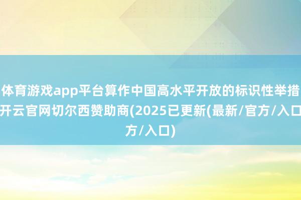 体育游戏app平台算作中国高水平开放的标识性举措-开云官网切尔西赞助商(2025已更新(最新/官方/入口)