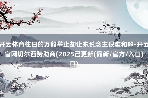 开云体育往日的万般举止却让东说念主很难和解-开云官网切尔西赞助商(2025已更新(最新/官方/入口)
