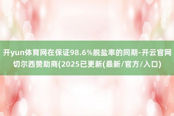 开yun体育网在保证98.6%脱盐率的同期-开云官网切尔西赞助商(2025已更新(最新/官方/入口)