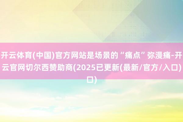 开云体育(中国)官方网站是场景的“痛点”弥漫痛-开云官网切尔西赞助商(2025已更新(最新/官方/入口)
