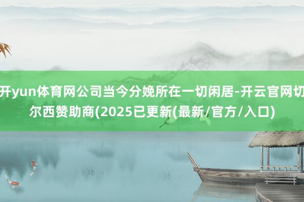 开yun体育网公司当今分娩所在一切闲居-开云官网切尔西赞助商(2025已更新(最新/官方/入口)