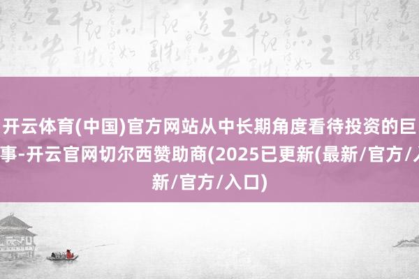 开云体育(中国)官方网站从中长期角度看待投资的巨大叙事-开云官网切尔西赞助商(2025已更新(最新/官方/入口)