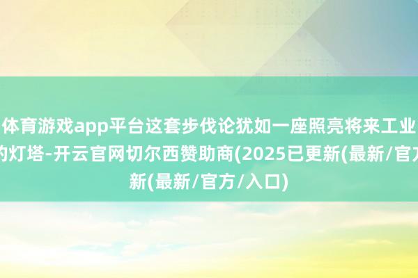 体育游戏app平台这套步伐论犹如一座照亮将来工业新纪元的灯塔-开云官网切尔西赞助商(2025已更新(最新/官方/入口)
