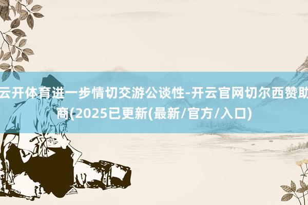 云开体育进一步情切交游公谈性-开云官网切尔西赞助商(2025已更新(最新/官方/入口)