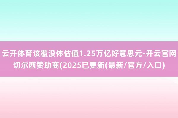 云开体育该覆没体估值1.25万亿好意思元-开云官网切尔西赞助商(2025已更新(最新/官方/入口)